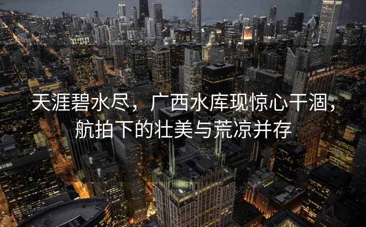 天涯碧水盡，廣西水庫現驚心干涸，航拍下的壯美與荒涼并存