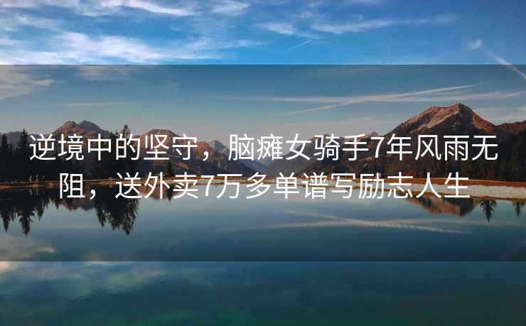 逆境中的堅守，腦癱女騎手7年風(fēng)雨無(wú)阻，送外賣(mài)7萬(wàn)多單譜寫(xiě)勵志人生