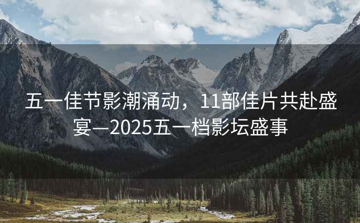 五一佳節影潮涌動(dòng)，11部佳片共赴盛宴—2025五一檔影壇盛事