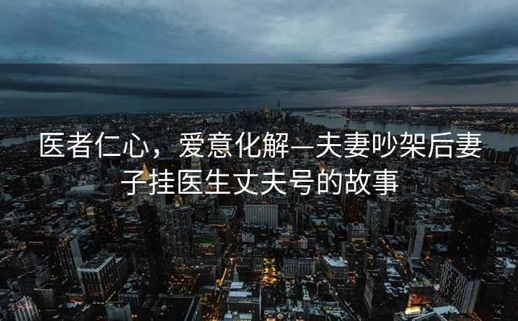 醫者仁心，愛(ài)意化解—夫妻吵架后妻子掛醫生丈夫號的故事