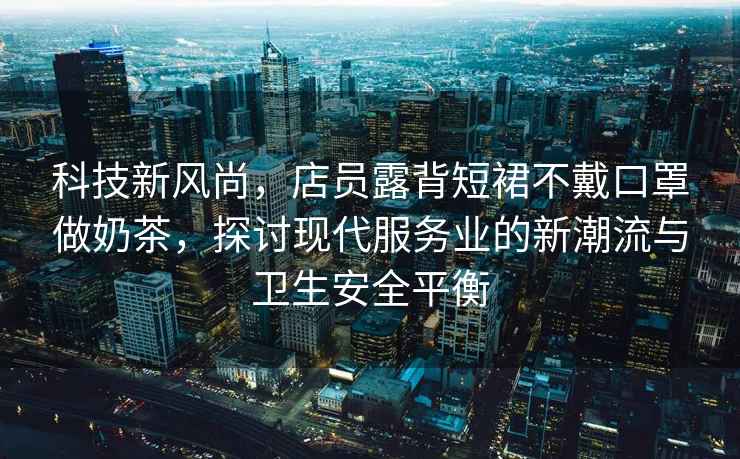 科技新風(fēng)尚，店員露背短裙不戴口罩做奶茶，探討現代服務(wù)業(yè)的新潮流與衛生安全平衡