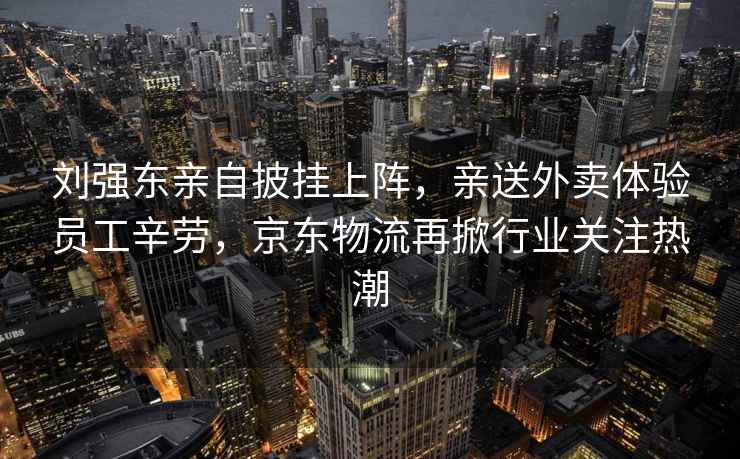劉強東親自披掛上陣，親送外賣(mài)體驗員工辛勞，京東物流再掀行業(yè)關(guān)注熱潮