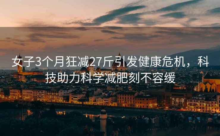女子3個(gè)月狂減27斤引發(fā)健康危機，科技助力科學(xué)減肥刻不容緩