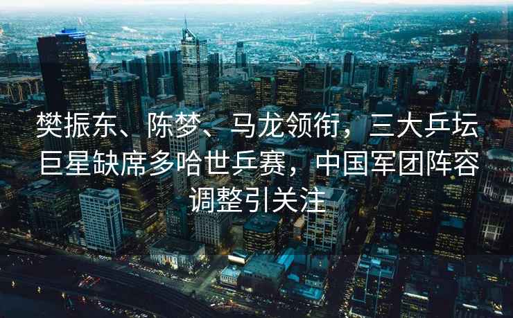 樊振東、陳夢(mèng)、馬龍領(lǐng)銜，三大乒壇巨星缺席多哈世乒賽，中國軍團陣容調整引關(guān)注