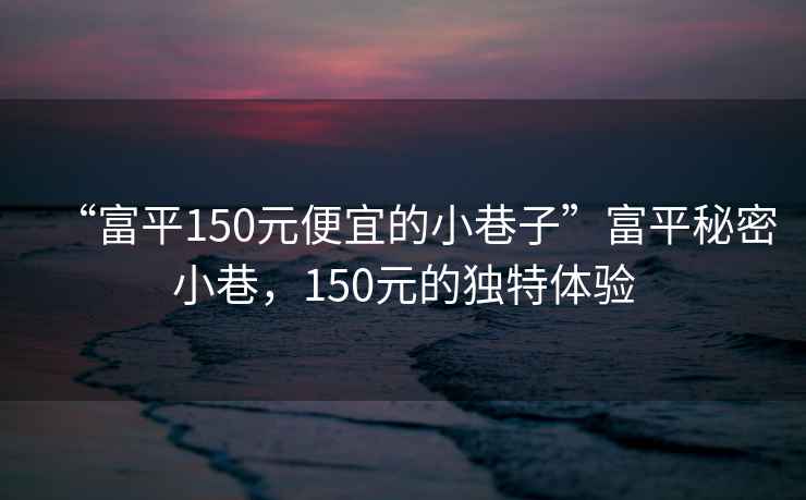 “富平150元便宜的小巷子”富平秘密小巷，150元的獨特體驗