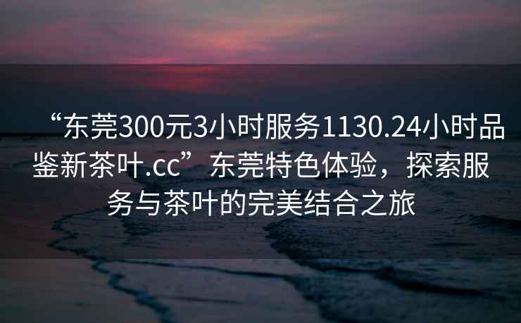 “東莞300元3小時(shí)服務(wù)1130.24小時(shí)品鑒新茶葉.cc”東莞特色體驗，探索服務(wù)與茶葉的完美結合之旅