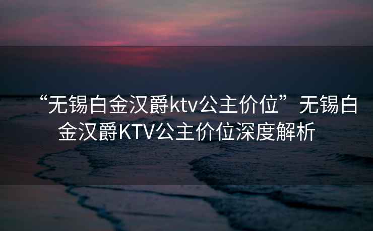 “無(wú)錫白金漢爵ktv公主價(jià)位”無(wú)錫白金漢爵KTV公主價(jià)位深度解析