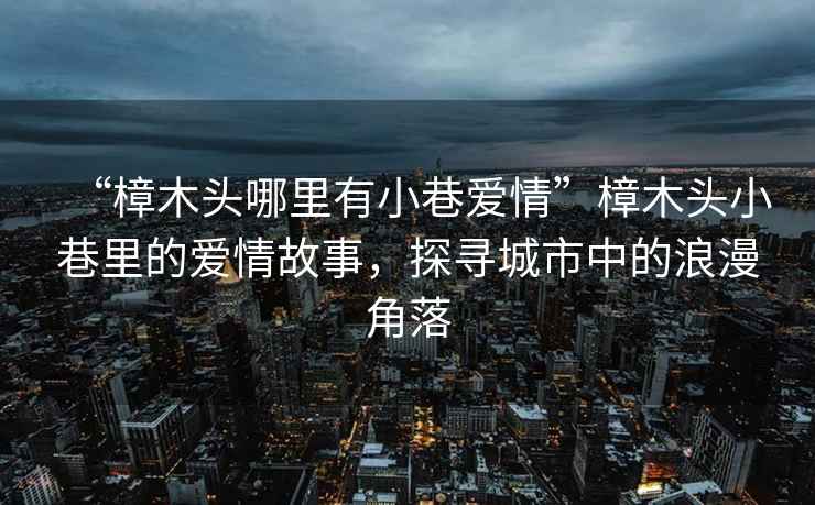 “樟木頭哪里有小巷愛(ài)情”樟木頭小巷里的愛(ài)情故事，探尋城市中的浪漫角落