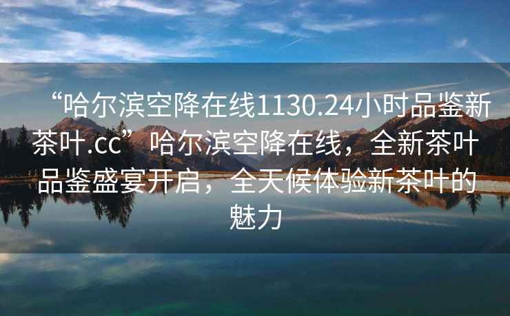 “哈爾濱空降在線(xiàn)1130.24小時(shí)品鑒新茶葉.cc”哈爾濱空降在線(xiàn)，全新茶葉品鑒盛宴開(kāi)啟，全天候體驗新茶葉的魅力