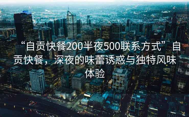 “自貢快餐200半夜500聯(lián)系方式”自貢快餐，深夜的味蕾誘惑與獨特風(fēng)味體驗
