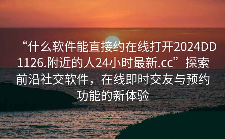 “什么軟件能直接約在線(xiàn)打開(kāi)2024DD1126.附近的人24小時(shí)最新.cc”探索前沿社交軟件，在線(xiàn)即時(shí)交友與預約功能的新體驗