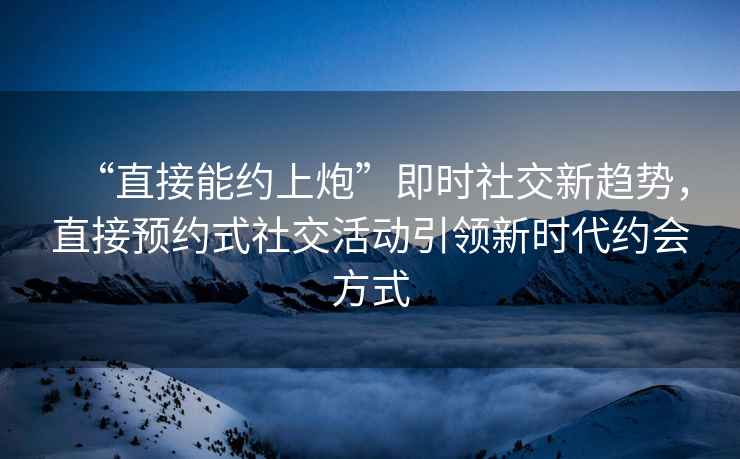 “直接能約上炮”即時(shí)社交新趨勢，直接預約式社交活動(dòng)引領(lǐng)新時(shí)代約會(huì )方式
