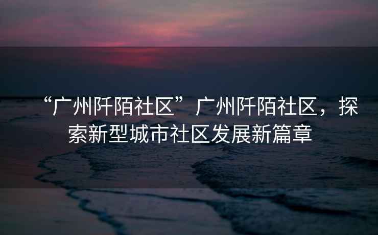 “廣州阡陌社區”廣州阡陌社區，探索新型城市社區發(fā)展新篇章