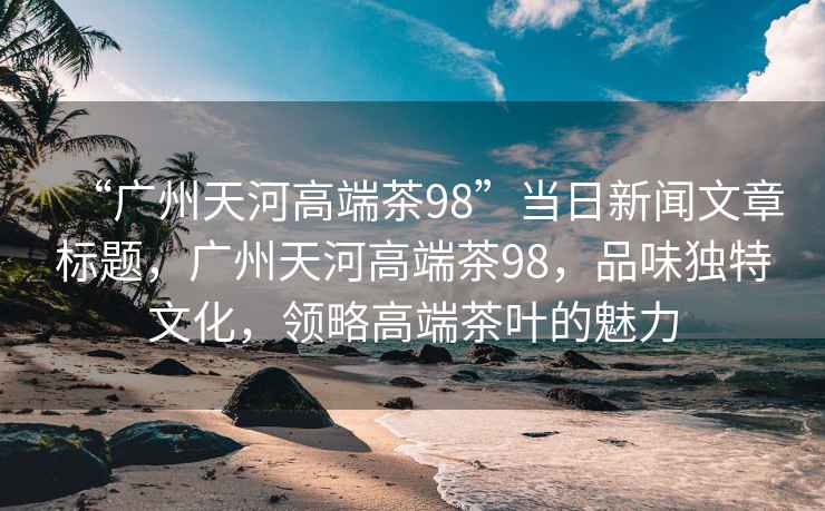 “廣州天河高端茶98”當日新聞文章標題，廣州天河高端茶98，品味獨特文化，領(lǐng)略高端茶葉的魅力