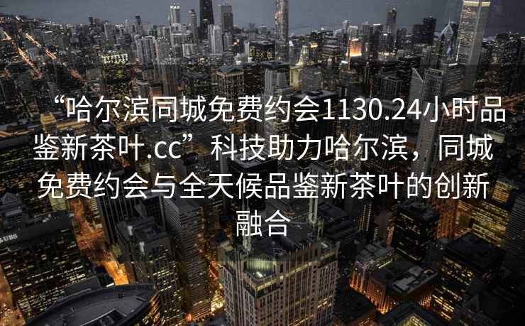 “哈爾濱同城免費約會(huì )1130.24小時(shí)品鑒新茶葉.cc”科技助力哈爾濱，同城免費約會(huì )與全天候品鑒新茶葉的創(chuàng  )新融合