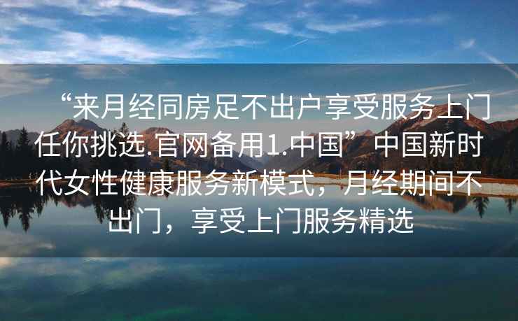 “來(lái)月經(jīng)同房足不出戶(hù)享受服務(wù)上門(mén)任你挑選.官網(wǎng)備用1.中國”中國新時(shí)代女性健康服務(wù)新模式，月經(jīng)期間不出門(mén)，享受上門(mén)服務(wù)精選