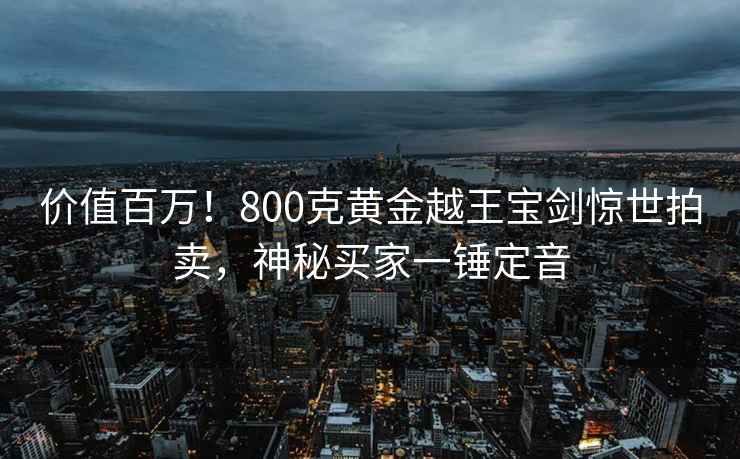 價(jià)值百萬(wàn)！800克黃金越王寶劍驚世拍賣(mài)，神秘買(mǎi)家一錘定音