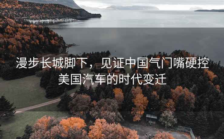 漫步長(cháng)城腳下，見(jiàn)證中國氣門(mén)嘴硬控美國汽車(chē)的時(shí)代變遷
