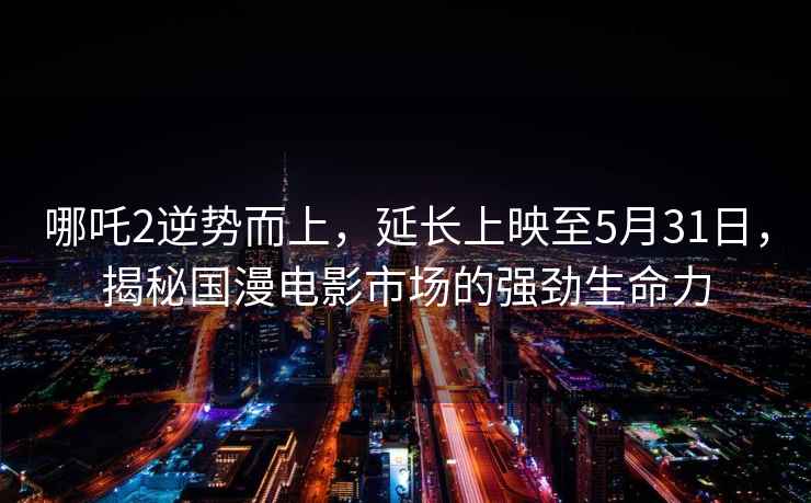 哪吒2逆勢而上，延長(cháng)上映至5月31日，揭秘國漫電影市場(chǎng)的強勁生命力