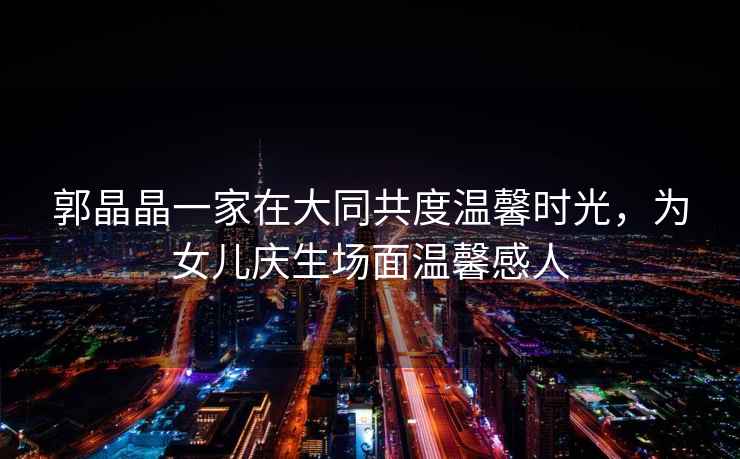 郭晶晶一家在大同共度溫馨時(shí)光，為女兒慶生場(chǎng)面溫馨感人