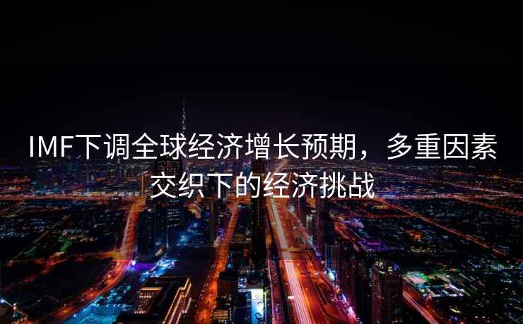 IMF下調全球經(jīng)濟增長(cháng)預期，多重因素交織下的經(jīng)濟挑戰