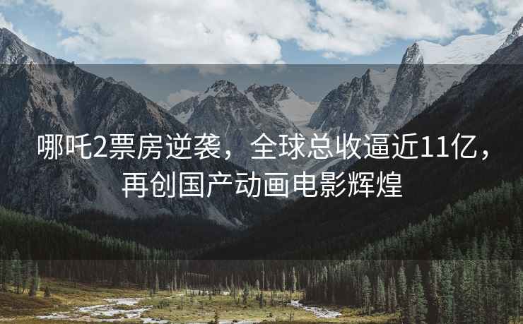 哪吒2票房逆襲，全球總收逼近11億，再創(chuàng  )國產(chǎn)動(dòng)畫(huà)電影輝煌