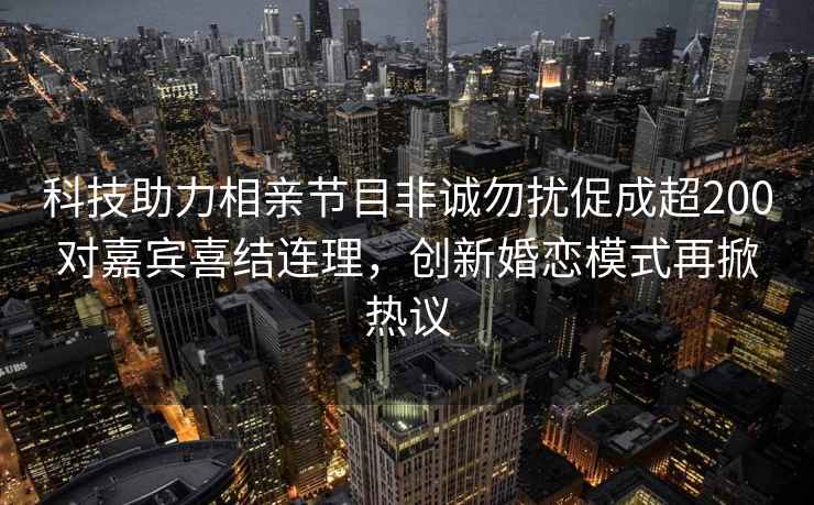 科技助力相親節目非誠勿擾促成超200對嘉賓喜結連理，創(chuàng  )新婚戀模式再掀熱議