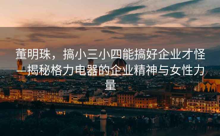 董明珠，搞小三小四能搞好企業(yè)才怪—揭秘格力電器的企業(yè)精神與女性力量
