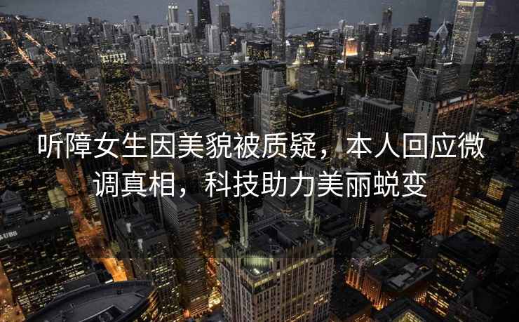 聽(tīng)障女生因美貌被質(zhì)疑，本人回應微調真相，科技助力美麗蛻變