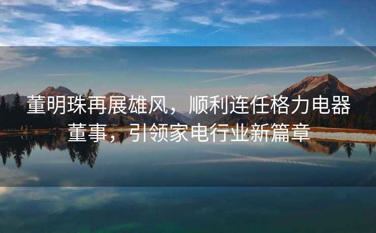董明珠再展雄風(fēng)，順利連任格力電器董事，引領(lǐng)家電行業(yè)新篇章