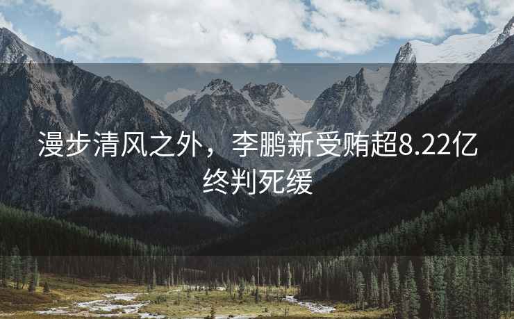 漫步清風(fēng)之外，李鵬新受賄超8.22億終判死緩