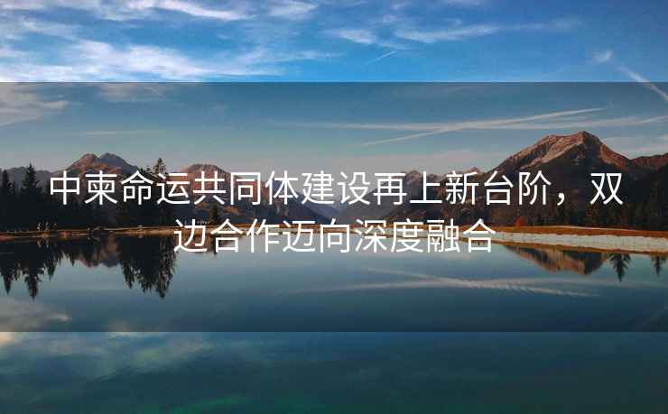 中柬命運共同體建設再上新臺階，雙邊合作邁向深度融合
