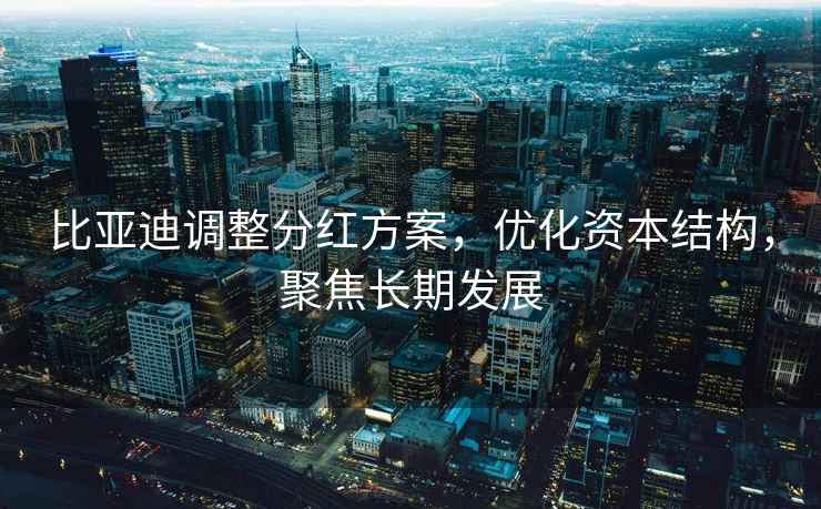 比亞迪調整分紅方案，優(yōu)化資本結構，聚焦長(cháng)期發(fā)展
