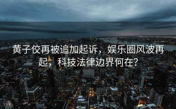 黃子佼再被追加起訴，娛樂(lè )圈風(fēng)波再起，科技法律邊界何在？