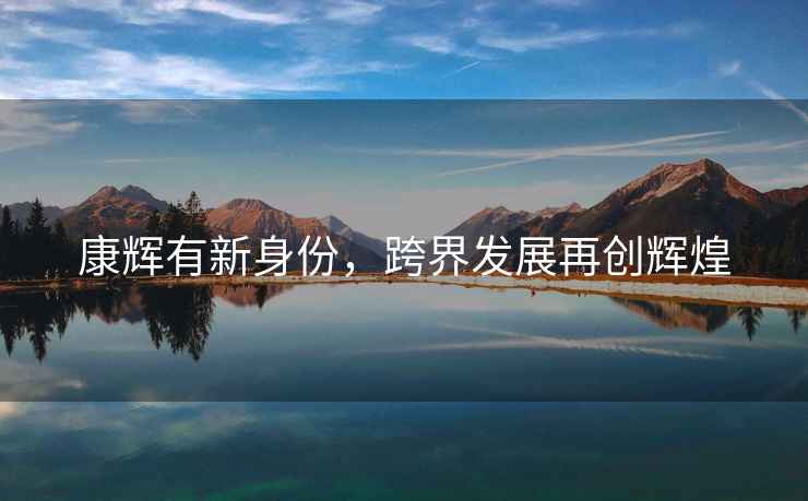 康輝有新身份，跨界發(fā)展再創(chuàng  )輝煌