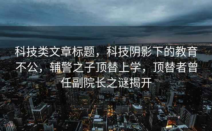 科技類(lèi)文章標題，科技陰影下的教育不公，輔警之子頂替上學(xué)，頂替者曾任副院長(cháng)之謎揭開(kāi)