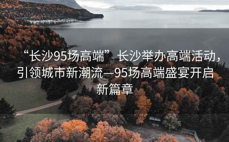 “長(cháng)沙95場(chǎng)高端”長(cháng)沙舉辦高端活動(dòng)，引領(lǐng)城市新潮流—95場(chǎng)高端盛宴開(kāi)啟新篇章