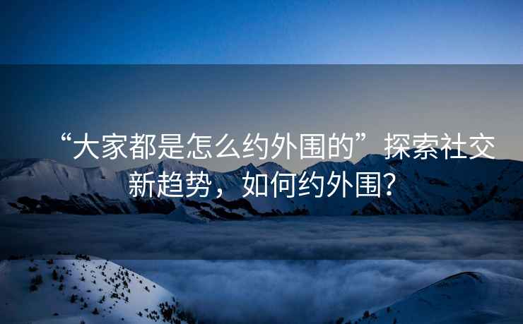 “大家都是怎么約外圍的”探索社交新趨勢，如何約外圍？