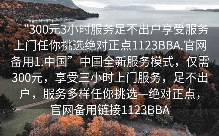 “300元3小時(shí)服務(wù)足不出戶(hù)享受服務(wù)上門(mén)任你挑選絕對正點(diǎn)1123BBA.官網(wǎng)備用1.中國”中國全新服務(wù)模式，僅需300元，享受三小時(shí)上門(mén)服務(wù)，足不出戶(hù)，服務(wù)多樣任你挑選—絕對正點(diǎn)，官網(wǎng)備用鏈接1123BBA