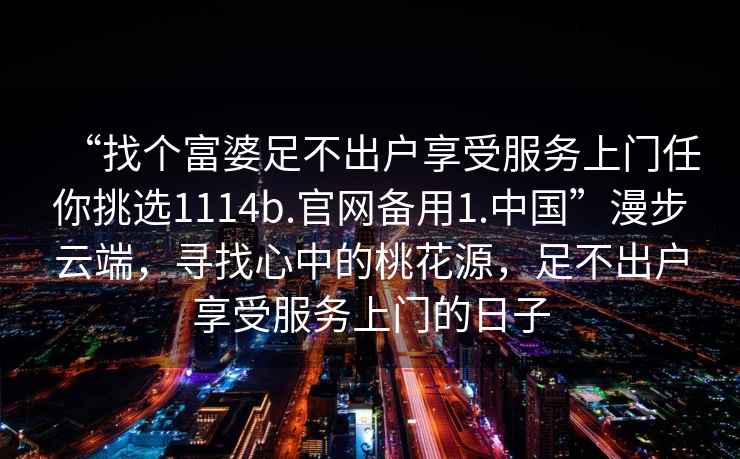 “找個(gè)富婆足不出戶(hù)享受服務(wù)上門(mén)任你挑選1114b.官網(wǎng)備用1.中國”漫步云端，尋找心中的桃花源，足不出戶(hù)享受服務(wù)上門(mén)的日子