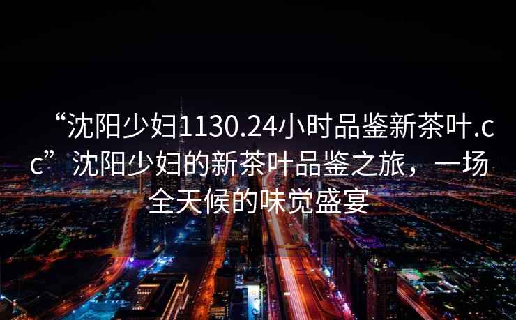 “沈陽(yáng)少婦1130.24小時(shí)品鑒新茶葉.cc”沈陽(yáng)少婦的新茶葉品鑒之旅，一場(chǎng)全天候的味覺(jué)盛宴