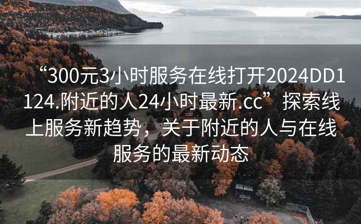 “300元3小時(shí)服務(wù)在線(xiàn)打開(kāi)2024DD1124.附近的人24小時(shí)最新.cc”探索線(xiàn)上服務(wù)新趨勢，關(guān)于附近的人與在線(xiàn)服務(wù)的最新動(dòng)態(tài)