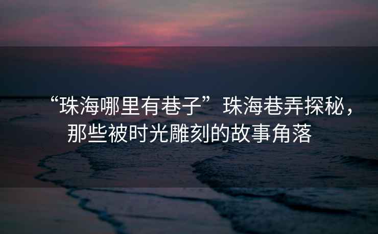 “珠海哪里有巷子”珠海巷弄探秘，那些被時(shí)光雕刻的故事角落