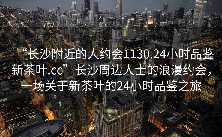 “長(cháng)沙附近的人約會(huì )1130.24小時(shí)品鑒新茶葉.cc”長(cháng)沙周邊人士的浪漫約會(huì )，一場(chǎng)關(guān)于新茶葉的24小時(shí)品鑒之旅