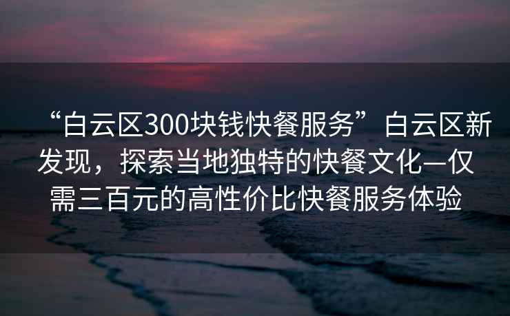 “白云區300塊錢(qián)快餐服務(wù)”白云區新發(fā)現，探索當地獨特的快餐文化—僅需三百元的高性?xún)r(jià)比快餐服務(wù)體驗