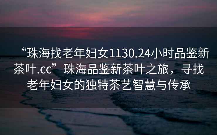 “珠海找老年婦女1130.24小時(shí)品鑒新茶葉.cc”珠海品鑒新茶葉之旅，尋找老年婦女的獨特茶藝智慧與傳承