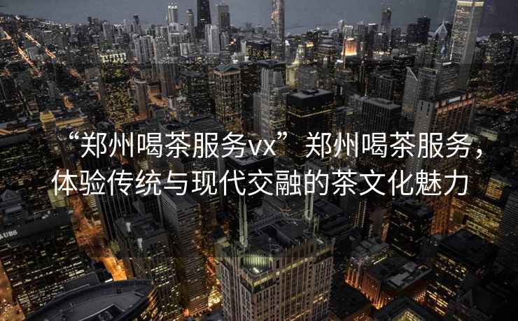 “鄭州喝茶服務(wù)vx”鄭州喝茶服務(wù)，體驗傳統與現代交融的茶文化魅力