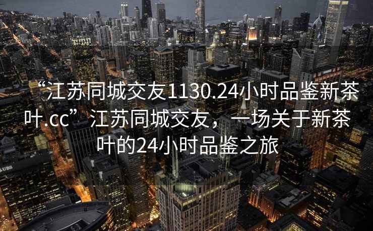 “江蘇同城交友1130.24小時(shí)品鑒新茶葉.cc”江蘇同城交友，一場(chǎng)關(guān)于新茶葉的24小時(shí)品鑒之旅