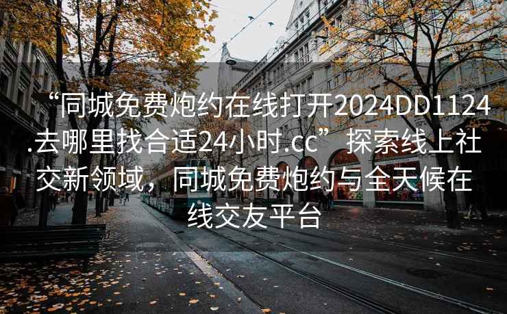 “同城免費炮約在線(xiàn)打開(kāi)2024DD1124.去哪里找合適24小時(shí).cc”探索線(xiàn)上社交新領(lǐng)域，同城免費炮約與全天候在線(xiàn)交友平臺
