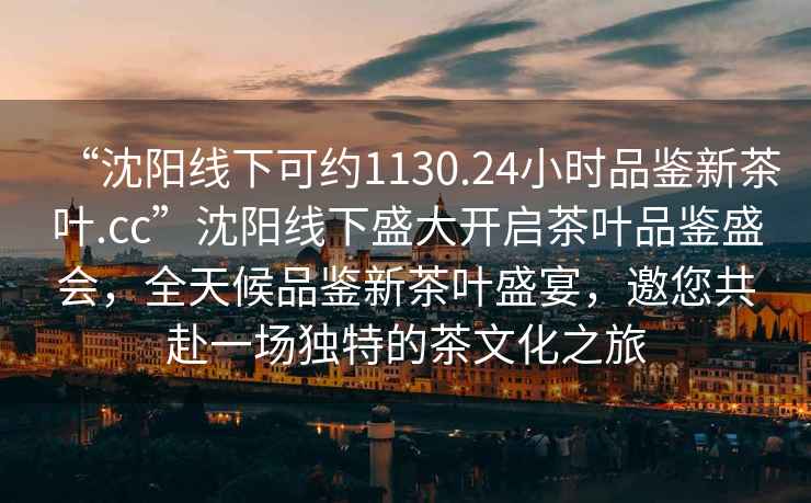 “沈陽(yáng)線(xiàn)下可約1130.24小時(shí)品鑒新茶葉.cc”沈陽(yáng)線(xiàn)下盛大開(kāi)啟茶葉品鑒盛會(huì )，全天候品鑒新茶葉盛宴，邀您共赴一場(chǎng)獨特的茶文化之旅